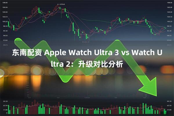 东南配资 Apple Watch Ultra 3 vs Watch Ultra 2：升级对比分析