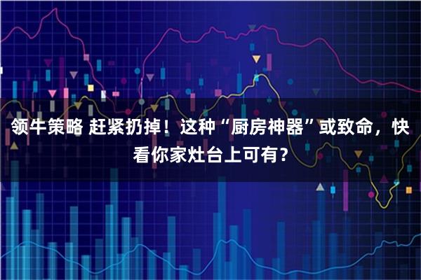 领牛策略 赶紧扔掉！这种“厨房神器”或致命，快看你家灶台上可有？