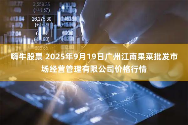 嗨牛股票 2025年9月19日广州江南果菜批发市场经营管理有限公司价格行情