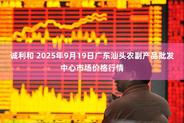 诚利和 2025年9月19日广东汕头农副产品批发中心市场价格行情