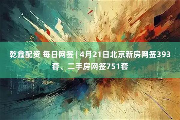 乾鑫配资 每日网签 | 4月21日北京新房网签393套、二手房网签751套