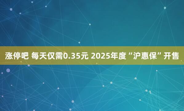 涨停吧 每天仅需0.35元 2025年度“沪惠保”开售