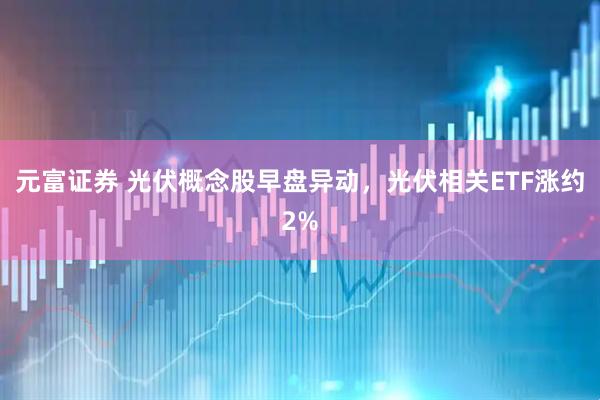 元富证券 光伏概念股早盘异动，光伏相关ETF涨约2%