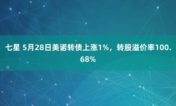 七星 5月28日美诺转债上涨1%，转股溢价率100.68%