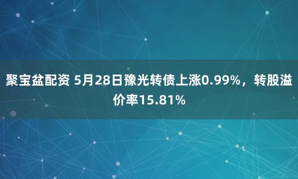 聚宝盆配资 5月28日豫光转债上涨0.99%，转股溢价率15.81%