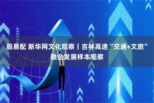 股易配 新华网文化观察丨吉林高速“交通+文旅”融合发展样本观察