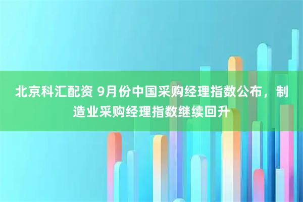 北京科汇配资 9月份中国采购经理指数公布，制造业采购经理指数继续回升