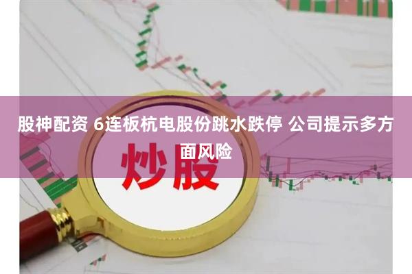 股神配资 6连板杭电股份跳水跌停 公司提示多方面风险