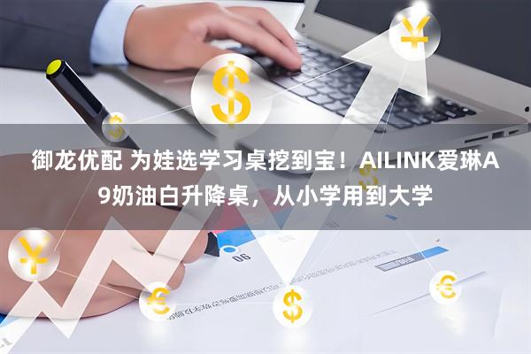 御龙优配 为娃选学习桌挖到宝！AILINK爱琳A9奶油白升降桌，从小学用到大学