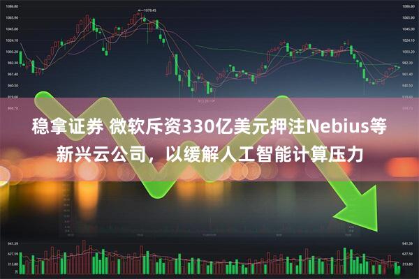 稳拿证券 微软斥资330亿美元押注Nebius等新兴云公司，以缓解人工智能计算压力