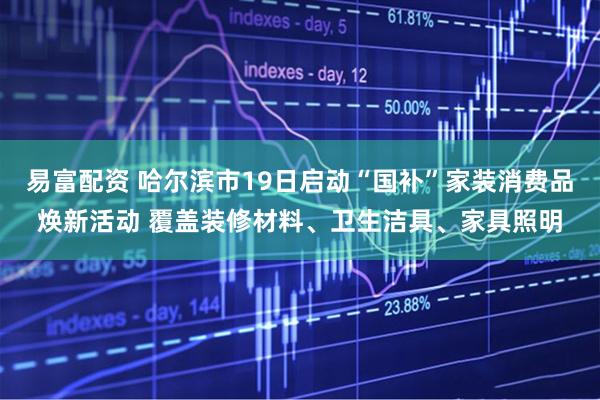 易富配资 哈尔滨市19日启动“国补”家装消费品焕新活动 覆盖装修材料、卫生洁具、家具照明