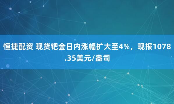 恒捷配资 现货钯金日内涨幅扩大至4%，现报1078.35美元/盎司