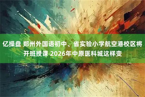 亿操盘 郑州外国语初中、省实验小学航空港校区将开班授课 2026年中原医科城这样变