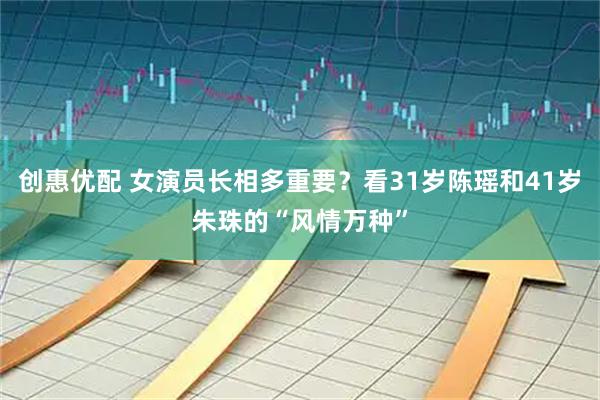 创惠优配 女演员长相多重要？看31岁陈瑶和41岁朱珠的“风情万种”