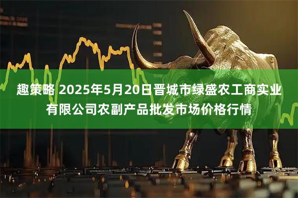 趣策略 2025年5月20日晋城市绿盛农工商实业有限公司农副产品批发市场价格行情