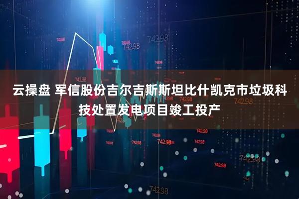 云操盘 军信股份吉尔吉斯斯坦比什凯克市垃圾科技处置发电项目竣工投产
