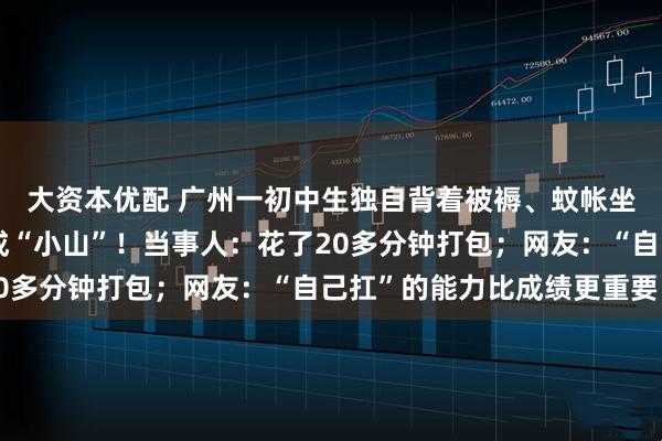 大资本优配 广州一初中生独自背着被褥、蚊帐坐地铁，行李在背上堆成“小山”！当事人：花了20多分钟打包；网友：“自己扛”的能力比成绩更重要！