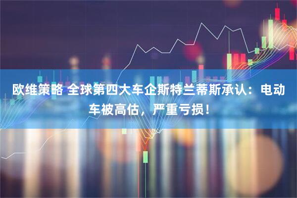 欧维策略 全球第四大车企斯特兰蒂斯承认：电动车被高估，严重亏损！