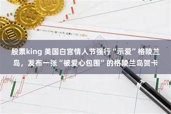 股票king 美国白宫情人节强行“示爱”格陵兰岛，发布一张“被爱心包围”的格陵兰岛贺卡