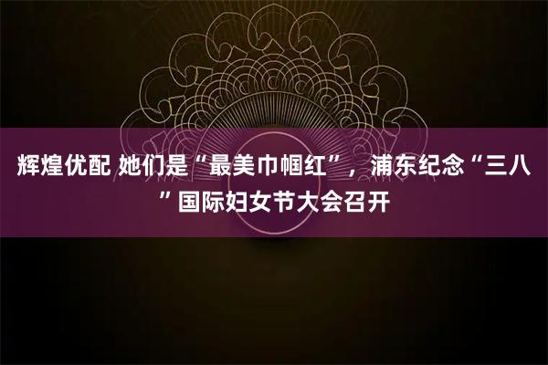 辉煌优配 她们是“最美巾帼红”，浦东纪念“三八”国际妇女节大会召开