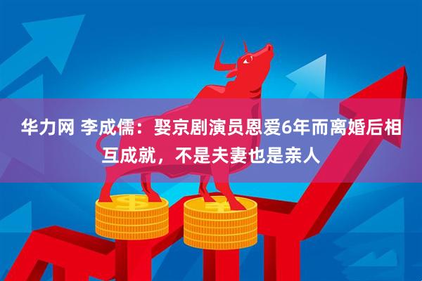 华力网 李成儒：娶京剧演员恩爱6年而离婚后相互成就，不是夫妻也是亲人