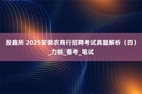 股鑫所 2025安徽农商行招聘考试真题解析（四）_力锐_备考_笔试