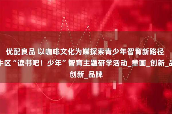 优配良品 以咖啡文化为媒探索青少年智育新路径 金牛区“读书吧！少年”智育主题研学活动_童画_创新_品牌