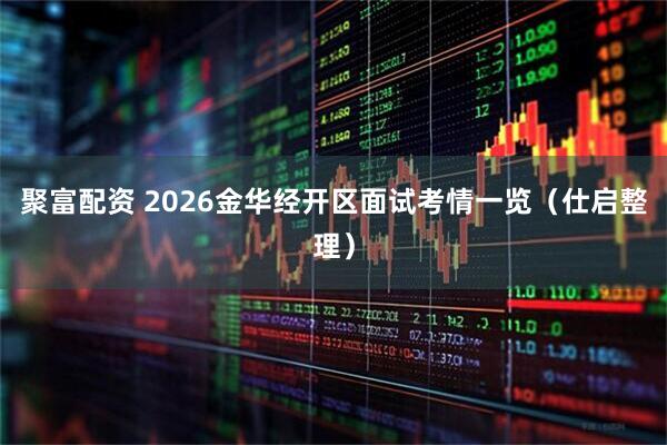 聚富配资 2026金华经开区面试考情一览（仕启整理）